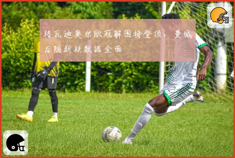 格瓦迪奥尔欧冠解围榜登顶，曼城后防新核数据全面