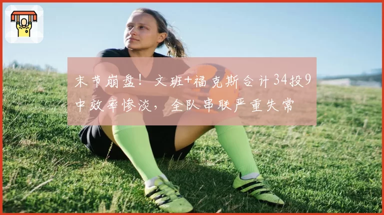 末节崩盘!文班+福克斯合计34投9中效率惨淡,全队串联严重失常