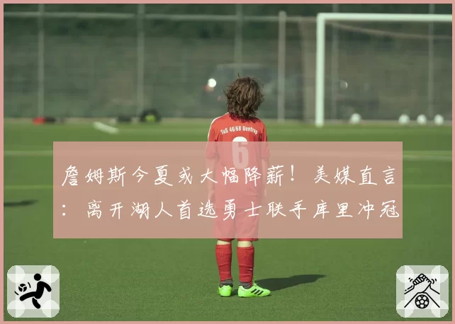 詹姆斯今夏或大幅降薪！美媒直言：离开湖人首选勇士联手库里冲冠