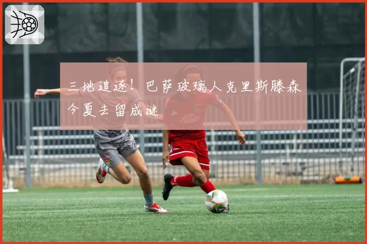 三地追逐！巴萨玻璃人克里斯滕森今夏去留成谜
