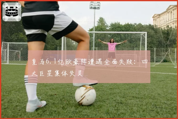 皇马6.1亿欧豪阵遭遇全面失败:四大巨星集体失灵
