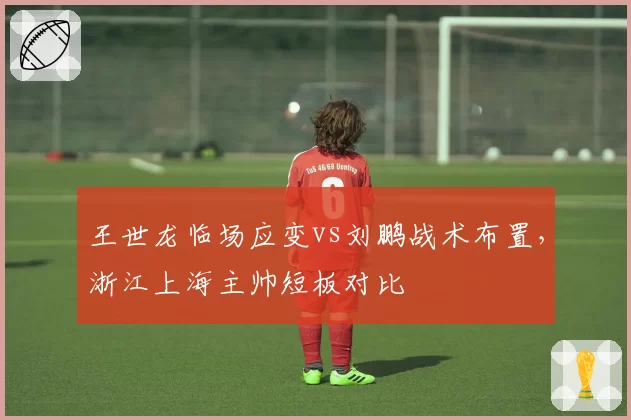 王世龙临场应变vs刘鹏战术布置，浙江上海主帅短板对比