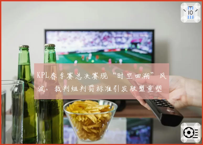 KPL春季赛总决赛现“时空回溯”风波，裁判组判罚标准引发联盟重塑呼声
