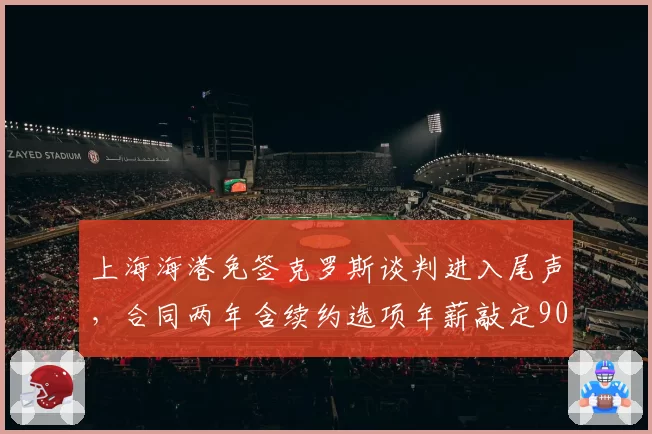 上海海港免签克罗斯谈判进入尾声，合同两年含续约选项年薪敲定900万欧