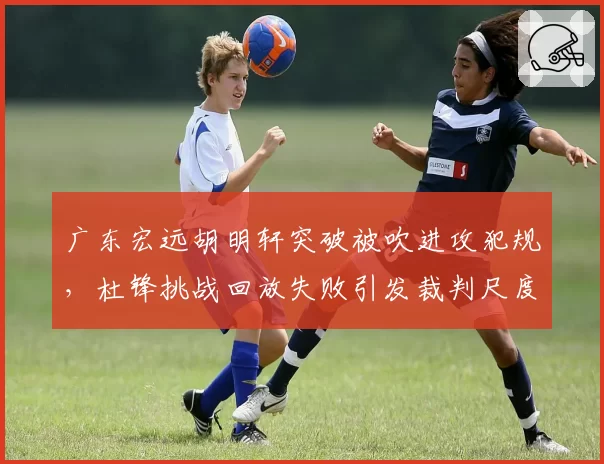 广东宏远胡明轩突破被吹进攻犯规,杜锋挑战回放失败引发裁判尺度质疑?