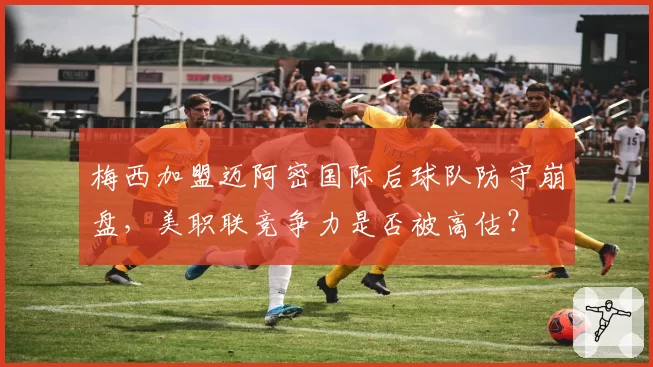 梅西加盟迈阿密国际后球队防守崩盘，美职联竞争力是否被高估？