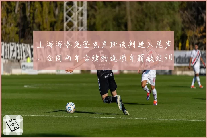上海海港免签克罗斯谈判进入尾声，合同两年含续约选项年薪敲定900万欧