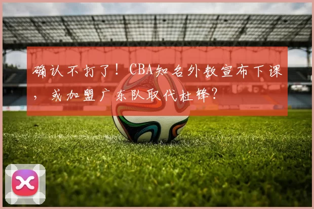 确认不打了！CBA知名外教宣布下课，或加盟广东队取代杜锋？