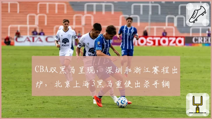 CBA双黑马呈现,深圳和浙江赛程出炉,北京上海3黑马重使出杀手锏