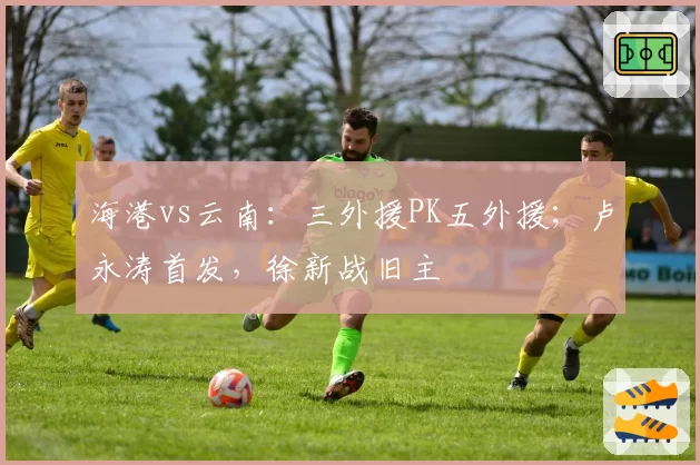 海港vs云南：三外援PK五外援；卢永涛首发，徐新战旧主