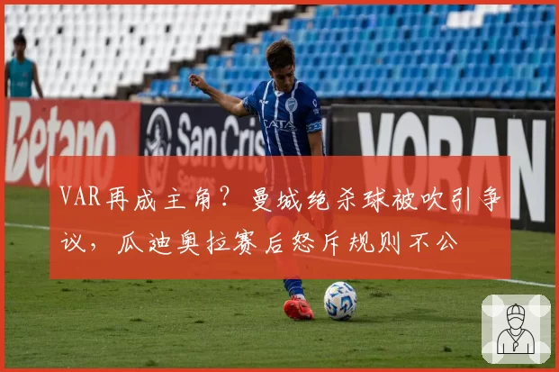 VAR再成主角?曼城绝杀球被吹引争议,瓜迪奥拉赛后怒斥规则不公