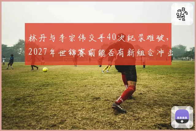 林丹与李宗伟交手40次纪录难破，2027年世锦赛前能否有新组合冲击巅峰？