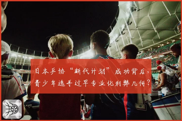 日本乒协“断代计划”成功背后，青少年选手过早专业化利弊几何？