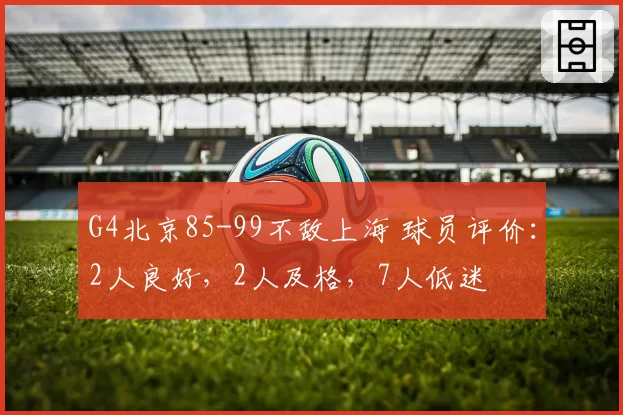 G4北京85-99不敌上海 球员评价：2人良好，2人及格，7人低迷