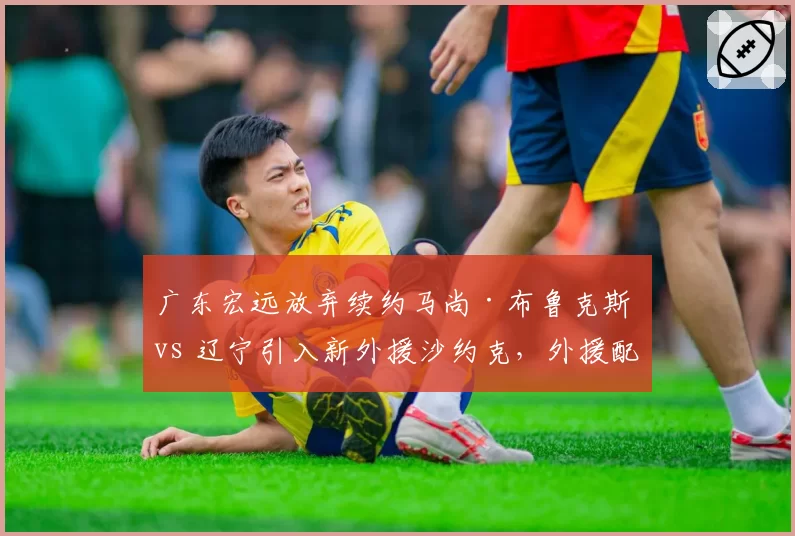 广东宏远放弃续约马尚·布鲁克斯 vs 辽宁引入新外援沙约克，外援配置各有取舍
