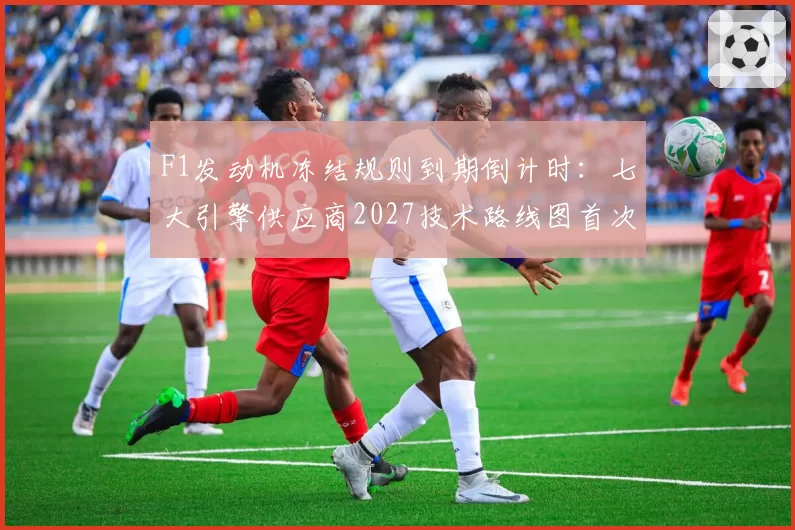 F1发动机冻结规则到期倒计时:七大引擎供应商2027技术路线图首次曝光