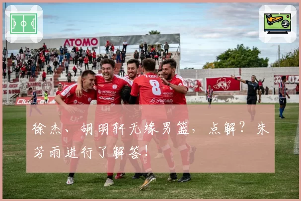 徐杰、胡明轩无缘男篮,点解?朱芳雨进行了解答!