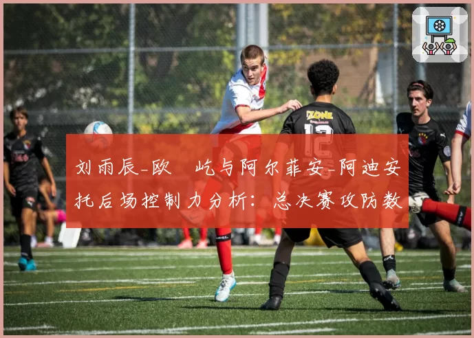 刘雨辰_欧烜屹与阿尔菲安_阿迪安托后场控制力分析:总决赛攻防数据拆解