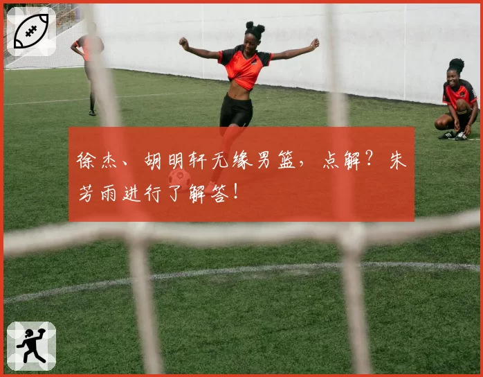 徐杰、胡明轩无缘男篮,点解?朱芳雨进行了解答!