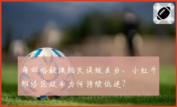 角田裕毅换胎失误致丢分,小红牛维修区效率为何持续低迷?