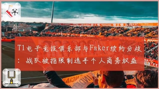 T1电子竞技俱乐部与Faker续约分歧:战队被指限制选手个人商务权益