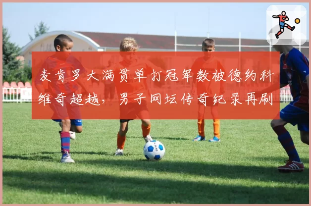 麦肯罗大满贯单打冠军数被德约科维奇超越，男子网坛传奇纪录再刷新
