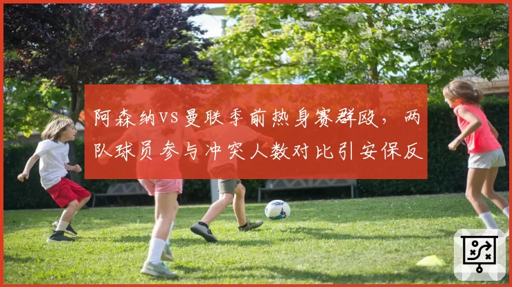 阿森纳vs曼联季前热身赛群殴,两队球员参与冲突人数对比引安保反思