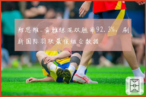 郑思维_黄雅琼混双胜率92.3%，刷新国际羽联最佳组合数据