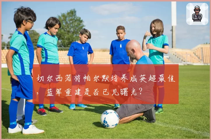 切尔西若将帕尔默培养成英超最佳,蓝军重建是否已见曙光?