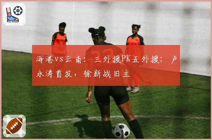 海港vs云南：三外援PK五外援；卢永涛首发，徐新战旧主