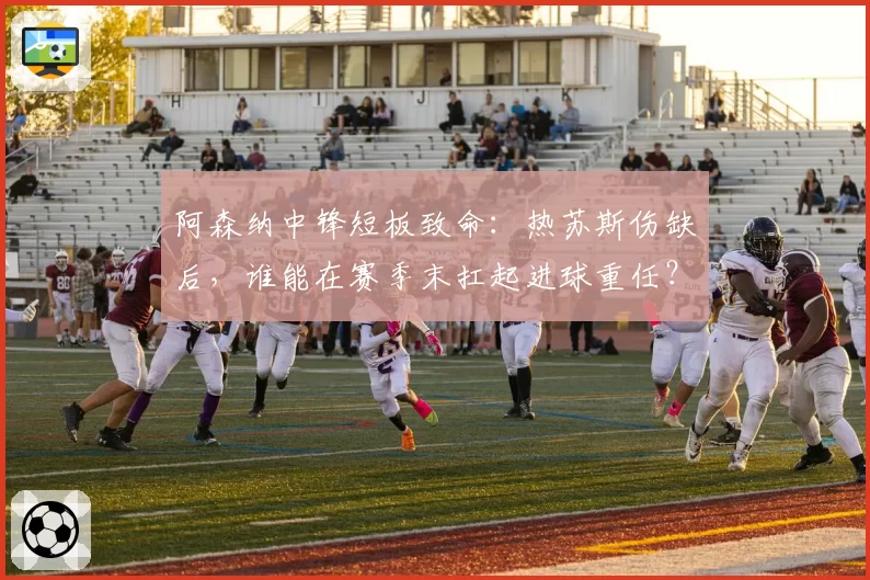 阿森纳中锋短板致命：热苏斯伤缺后，谁能在赛季末扛起进球重任？