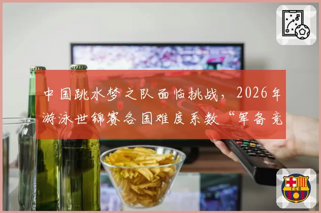 中国跳水梦之队面临挑战，2026年游泳世锦赛各国难度系数“军备竞赛”前瞻