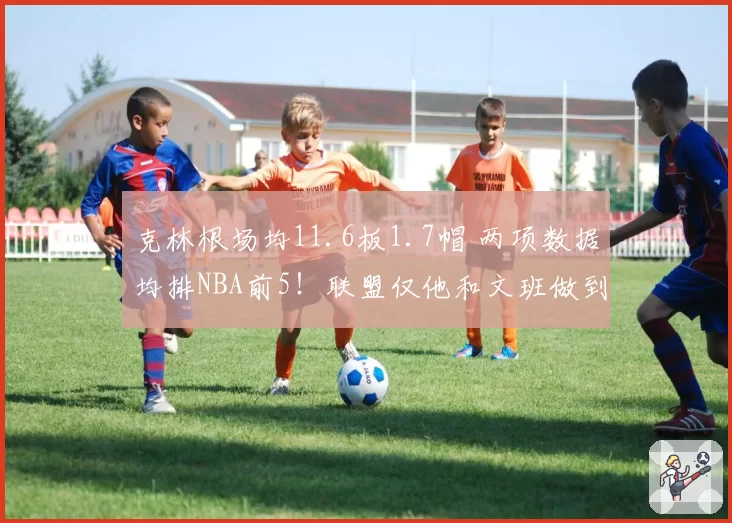 克林根场均11.6板1.7帽 两项数据均排NBA前5！联盟仅他和文班做到