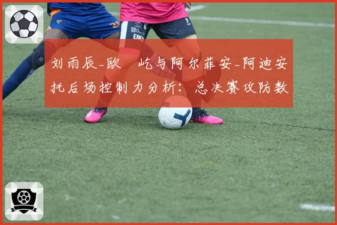 刘雨辰_欧烜屹与阿尔菲安_阿迪安托后场控制力分析:总决赛攻防数据拆解