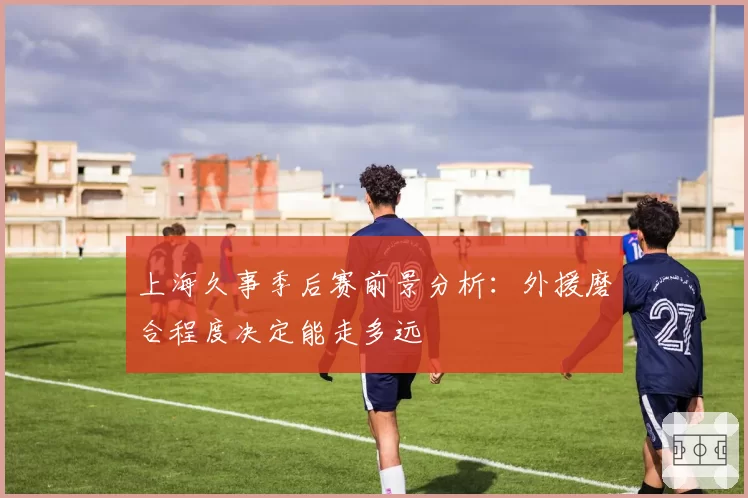 上海久事季后赛前景分析：外援磨合程度决定能走多远
