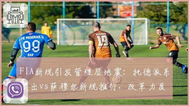 FIA新规引发管理层地震：托德派系淡出vs萨穆尔新规推行，改革力度较量