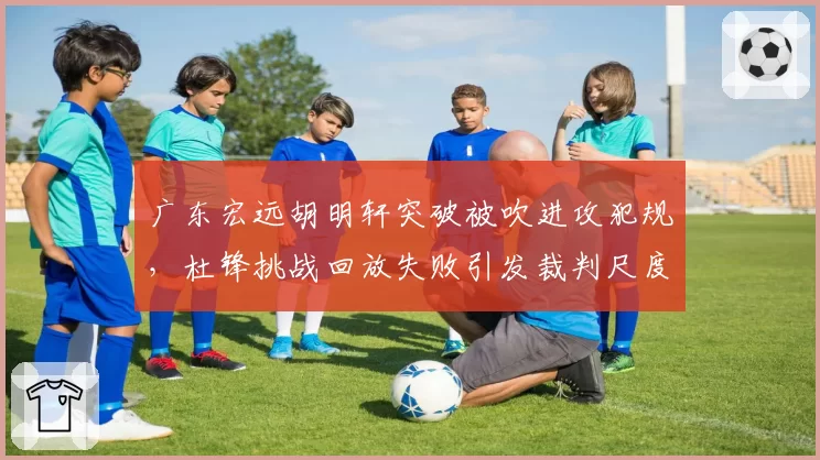 广东宏远胡明轩突破被吹进攻犯规,杜锋挑战回放失败引发裁判尺度质疑?
