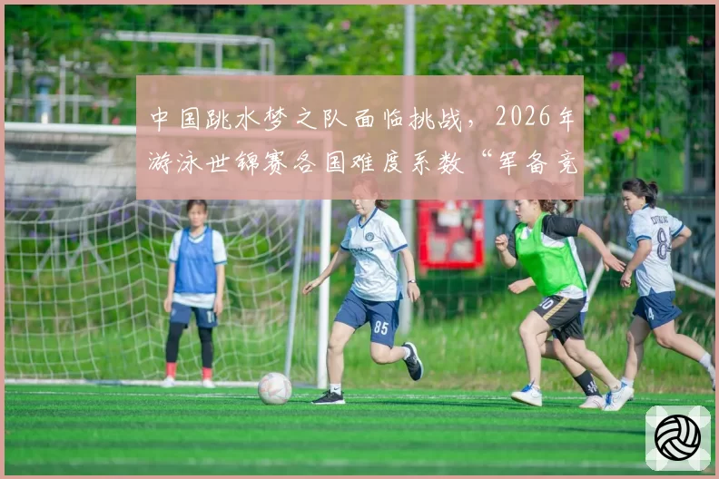 中国跳水梦之队面临挑战，2026年游泳世锦赛各国难度系数“军备竞赛”前瞻