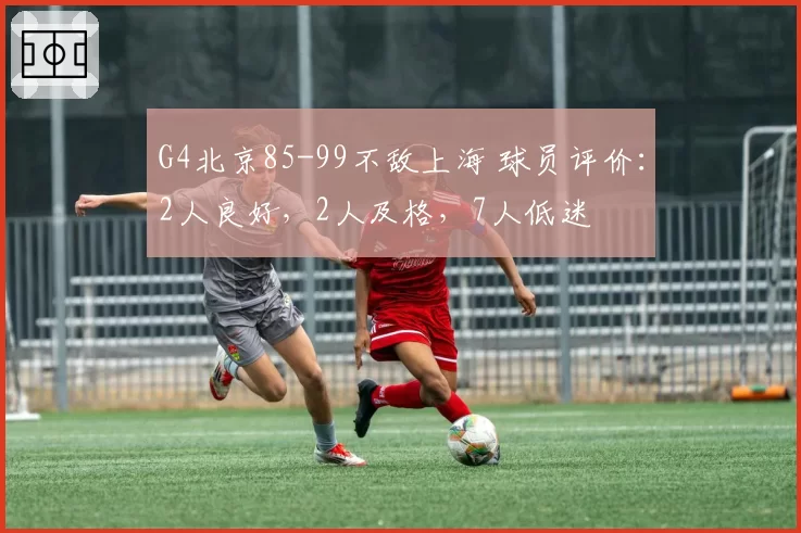 G4北京85-99不敌上海 球员评价：2人良好，2人及格，7人低迷