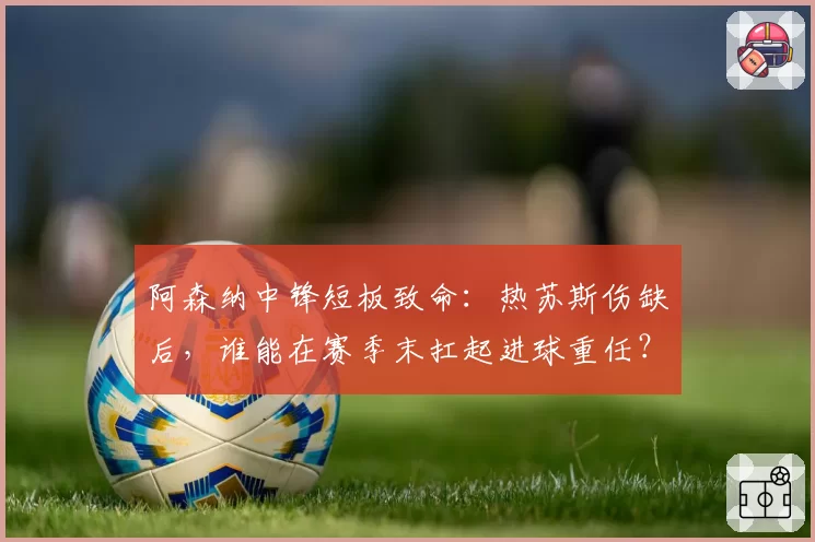 阿森纳中锋短板致命：热苏斯伤缺后，谁能在赛季末扛起进球重任？