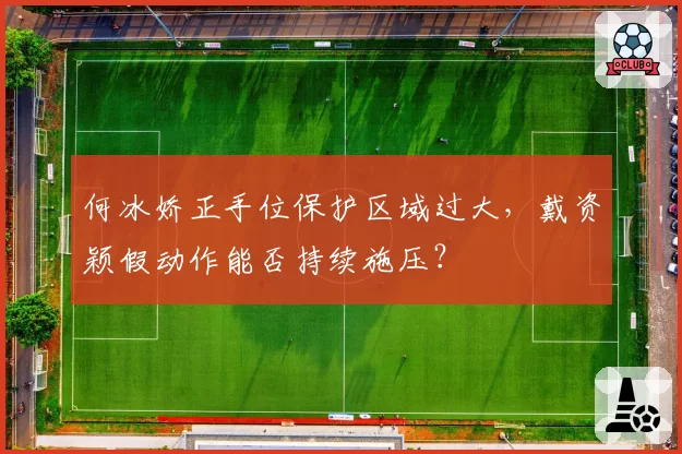 何冰娇正手位保护区域过大,戴资颖假动作能否持续施压?