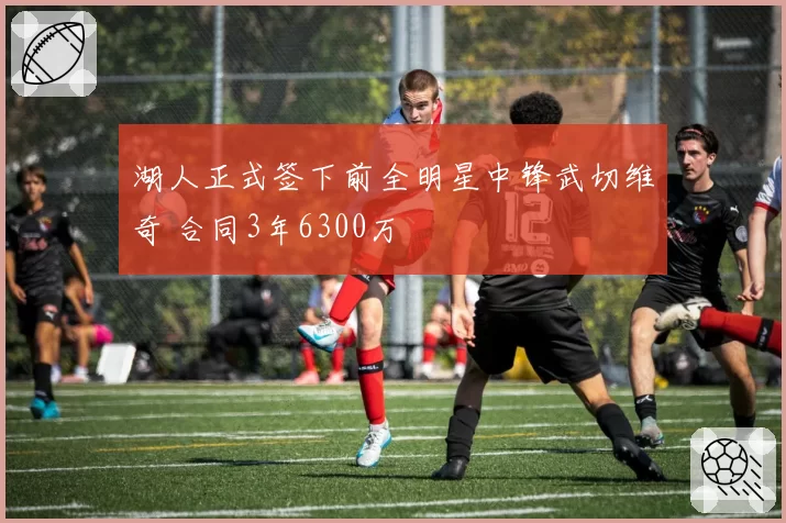 湖人正式签下前全明星中锋武切维奇 合同3年6300万
