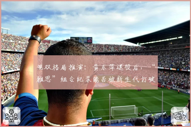 混双格局推演:黄东萍退役后,“雅思”组合纪录能否被新生代打破?