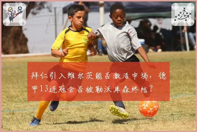 拜仁引入维尔茨能否激活中场，德甲13连冠会否被勒沃库森终结？
