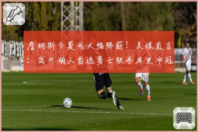 詹姆斯今夏或大幅降薪！美媒直言：离开湖人首选勇士联手库里冲冠