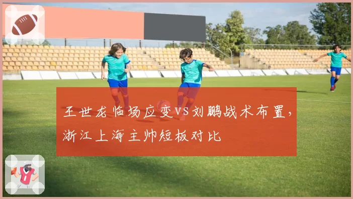 王世龙临场应变vs刘鹏战术布置,浙江上海主帅短板对比