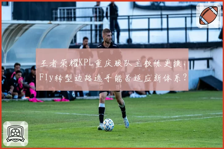 王者荣耀KPL重庆狼队主教练更换,Fly转型边路选手能否适应新体系?