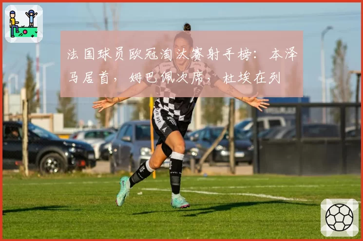 法国球员欧冠淘汰赛射手榜：本泽马居首，姆巴佩次席，杜埃在列