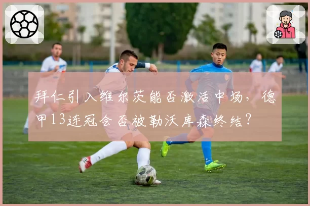 拜仁引入维尔茨能否激活中场，德甲13连冠会否被勒沃库森终结？