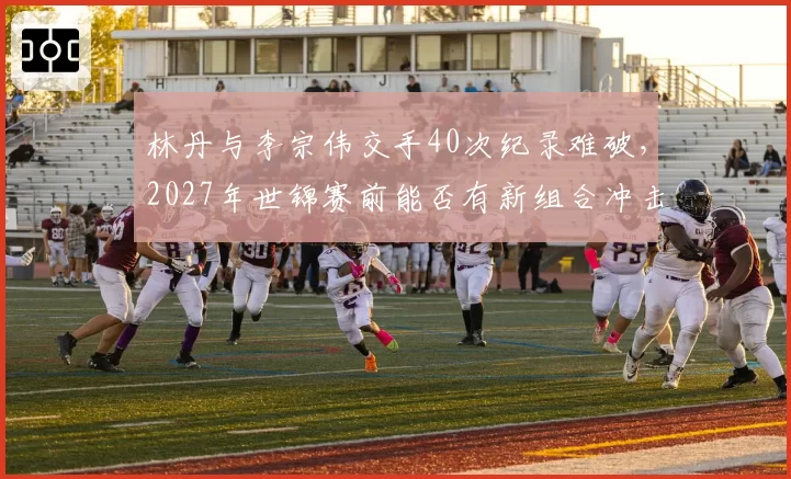 林丹与李宗伟交手40次纪录难破，2027年世锦赛前能否有新组合冲击巅峰？